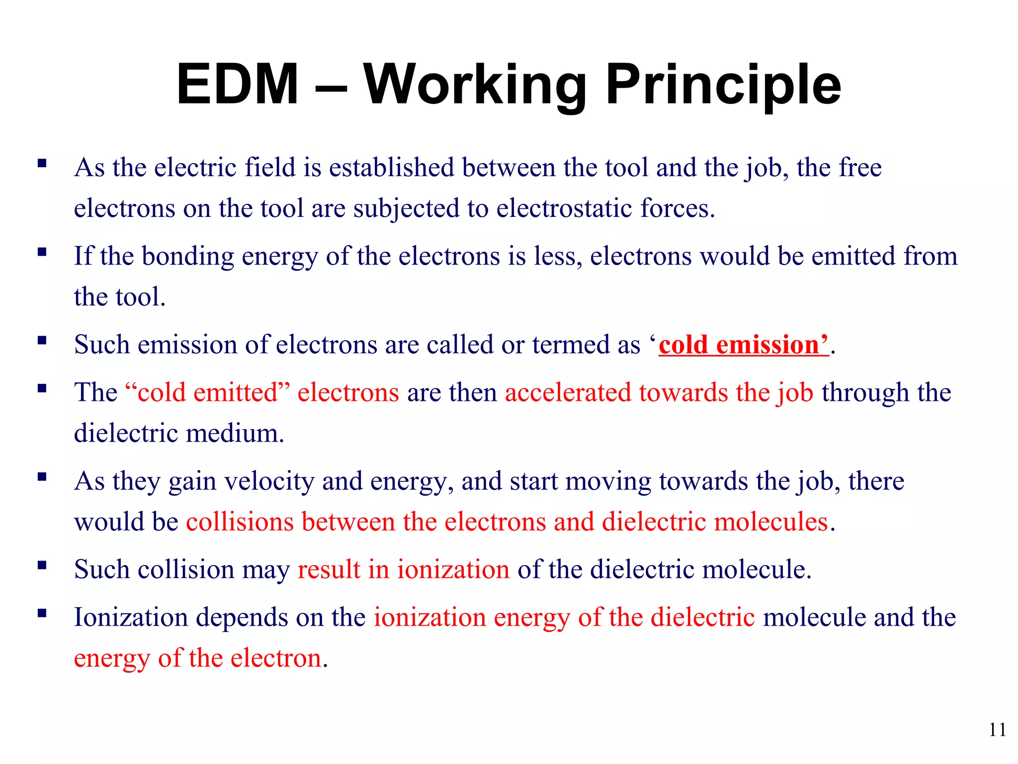 11
 As the electric field is established between the tool and the job, the free
electrons on the tool are subjected to electrostatic forces.
 If the bonding energy of the electrons is less, electrons would be emitted from
the tool.
 Such emission of electrons are called or termed as ‘cold emission’.
 The “cold emitted” electrons are then accelerated towards the job through the
dielectric medium.
 As they gain velocity and energy, and start moving towards the job, there
would be collisions between the electrons and dielectric molecules.
 Such collision may result in ionization of the dielectric molecule.
 Ionization depends on the ionization energy of the dielectric molecule and the
energy of the electron.
EDM – Working Principle
 