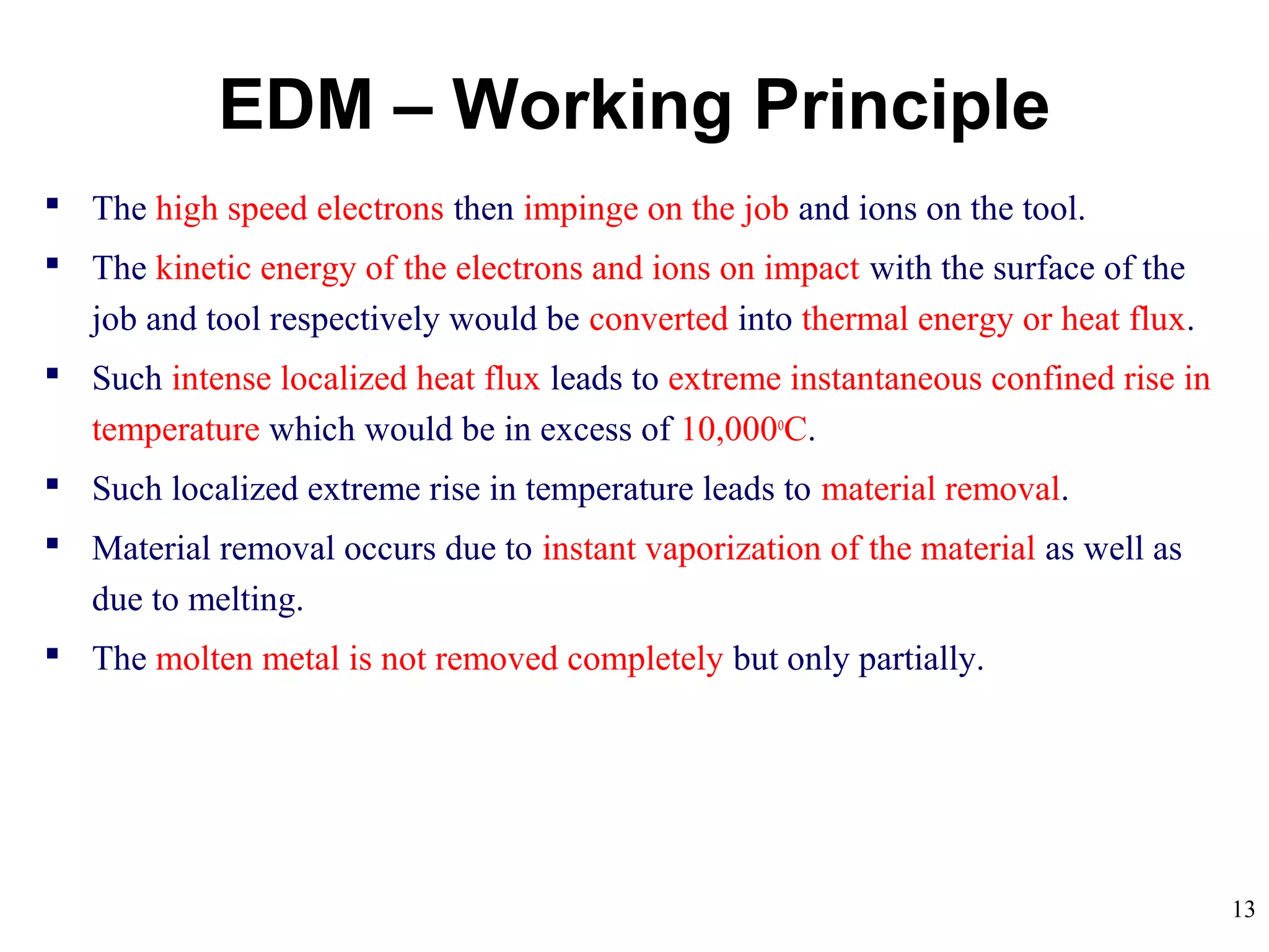13
 The high speed electrons then impinge on the job and ions on the tool.
 The kinetic energy of the electrons and ions on impact with the surface of the
job and tool respectively would be converted into thermal energy or heat flux.
 Such intense localized heat flux leads to extreme instantaneous confined rise in
temperature which would be in excess of 10,000o
C.
 Such localized extreme rise in temperature leads to material removal.
 Material removal occurs due to instant vaporization of the material as well as
due to melting.
 The molten metal is not removed completely but only partially.
EDM – Working Principle
 