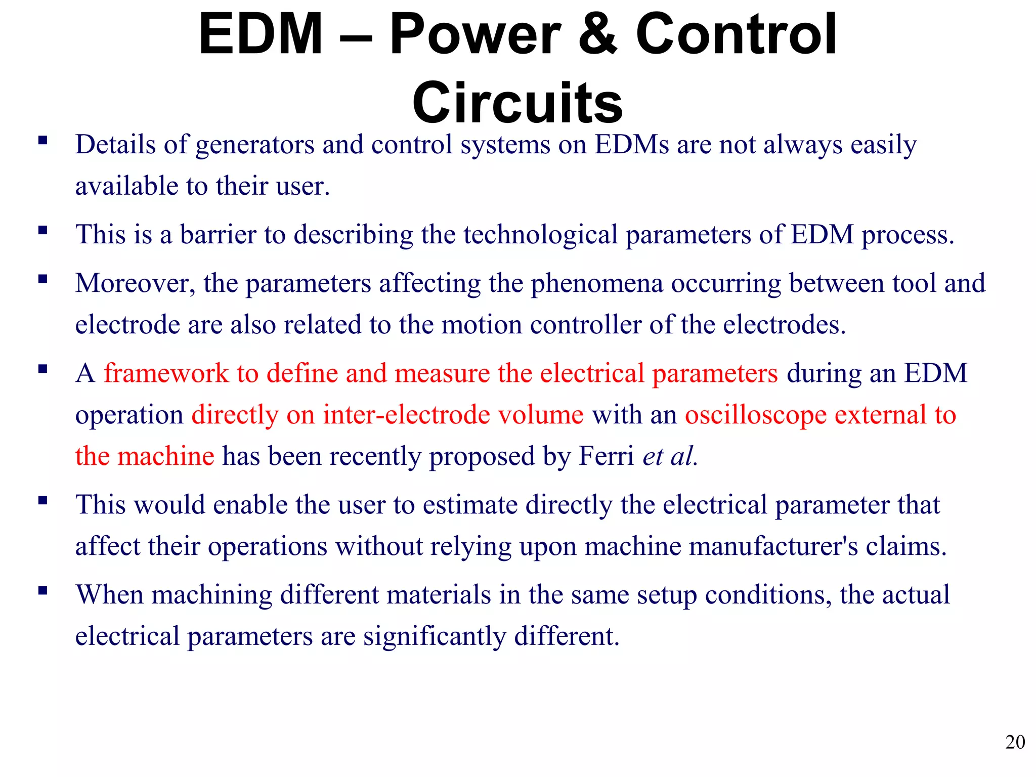 20
EDM – Power & Control
Circuits Details of generators and control systems on EDMs are not always easily
available to their user.
 This is a barrier to describing the technological parameters of EDM process.
 Moreover, the parameters affecting the phenomena occurring between tool and
electrode are also related to the motion controller of the electrodes.
 A framework to define and measure the electrical parameters during an EDM
operation directly on inter-electrode volume with an oscilloscope external to
the machine has been recently proposed by Ferri et al.
 This would enable the user to estimate directly the electrical parameter that
affect their operations without relying upon machine manufacturer's claims.
 When machining different materials in the same setup conditions, the actual
electrical parameters are significantly different.
 