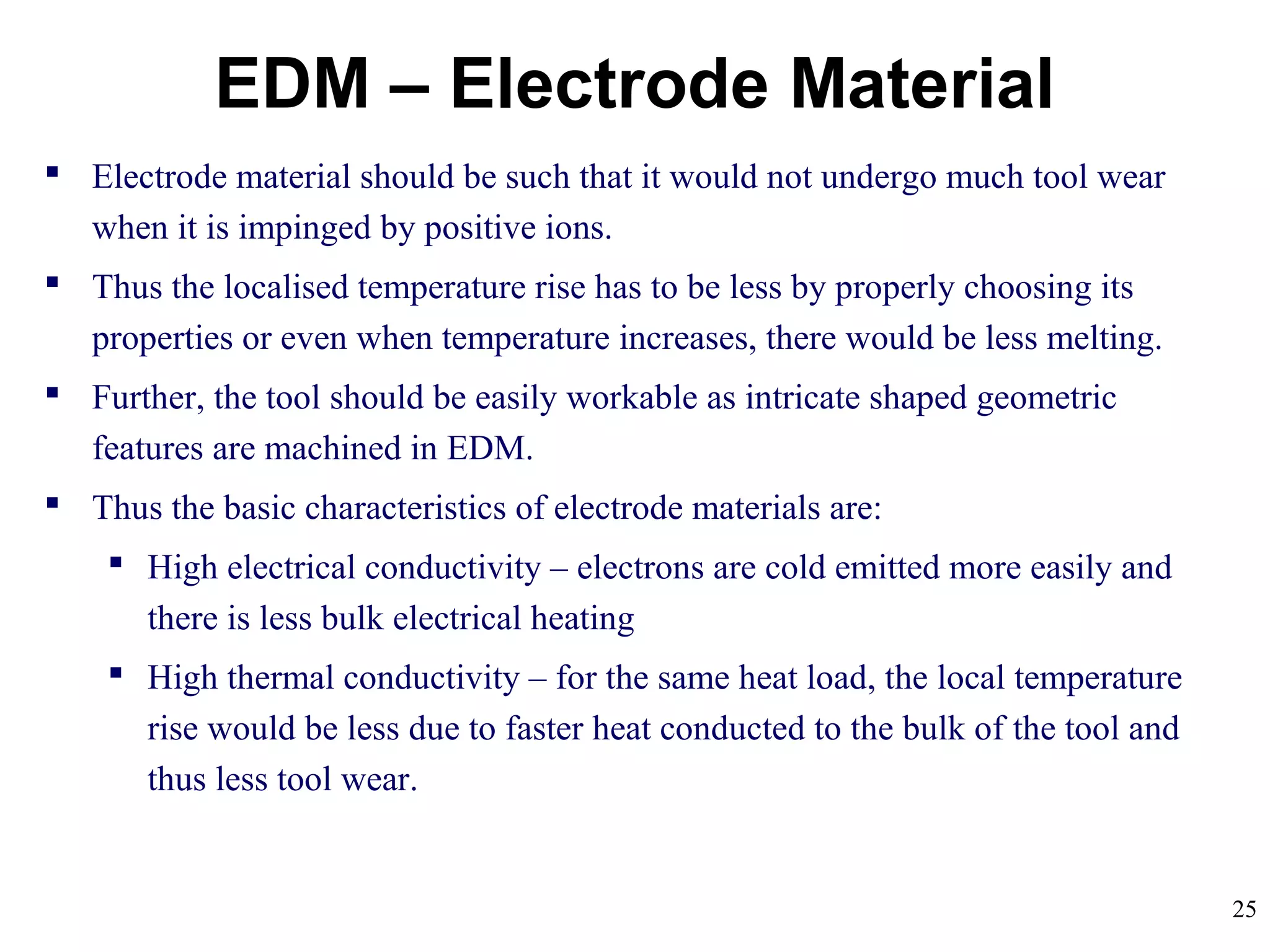 25
EDM – Electrode Material
 Electrode material should be such that it would not undergo much tool wear
when it is impinged by positive ions.
 Thus the localised temperature rise has to be less by properly choosing its
properties or even when temperature increases, there would be less melting.
 Further, the tool should be easily workable as intricate shaped geometric
features are machined in EDM.
 Thus the basic characteristics of electrode materials are:
 High electrical conductivity – electrons are cold emitted more easily and
there is less bulk electrical heating
 High thermal conductivity – for the same heat load, the local temperature
rise would be less due to faster heat conducted to the bulk of the tool and
thus less tool wear.
 