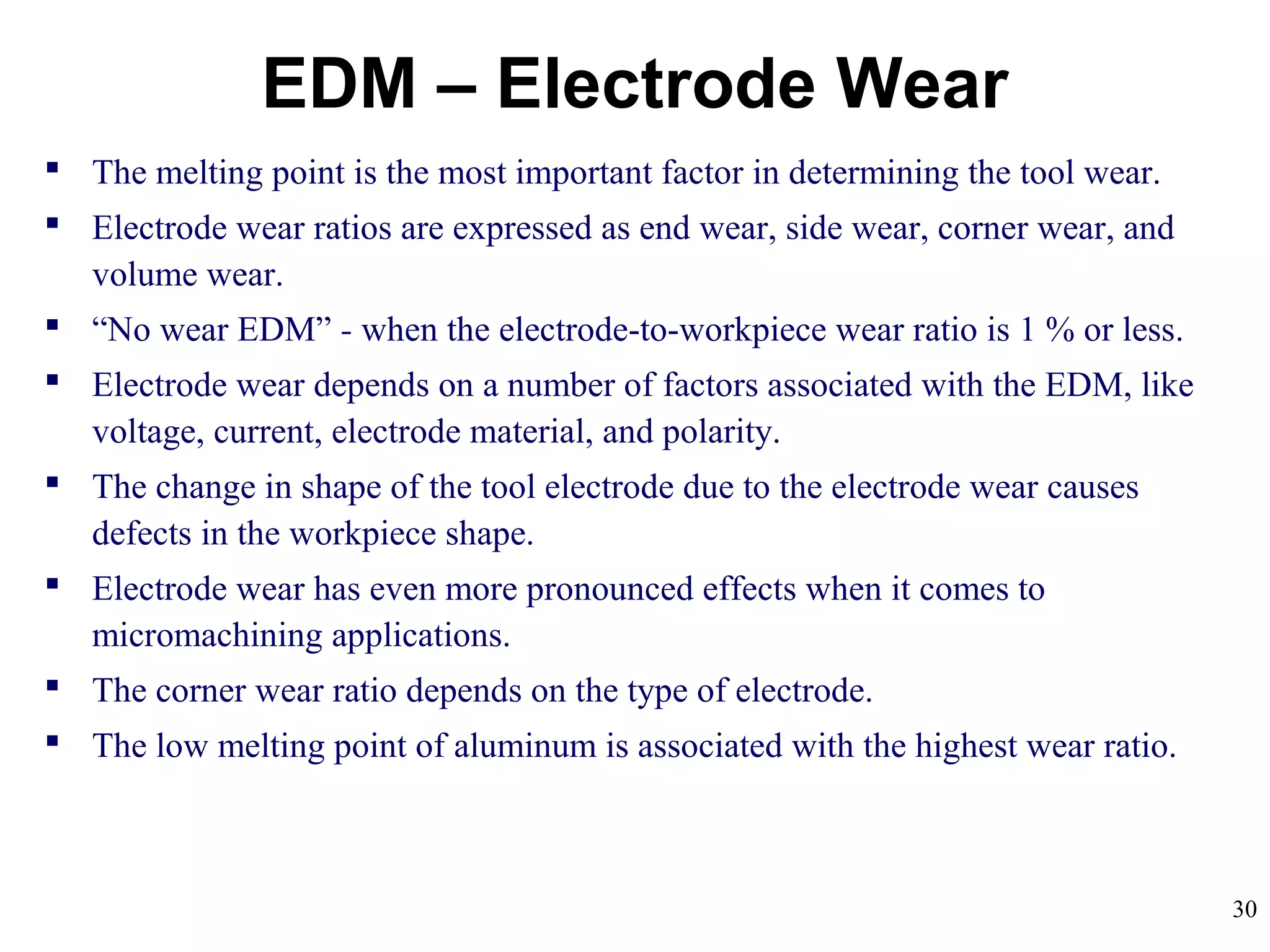 30
EDM – Electrode Wear
 The melting point is the most important factor in determining the tool wear.
 Electrode wear ratios are expressed as end wear, side wear, corner wear, and
volume wear.
 “No wear EDM” - when the electrode-to-workpiece wear ratio is 1 % or less.
 Electrode wear depends on a number of factors associated with the EDM, like
voltage, current, electrode material, and polarity.
 The change in shape of the tool electrode due to the electrode wear causes
defects in the workpiece shape.
 Electrode wear has even more pronounced effects when it comes to
micromachining applications.
 The corner wear ratio depends on the type of electrode.
 The low melting point of aluminum is associated with the highest wear ratio.
 
