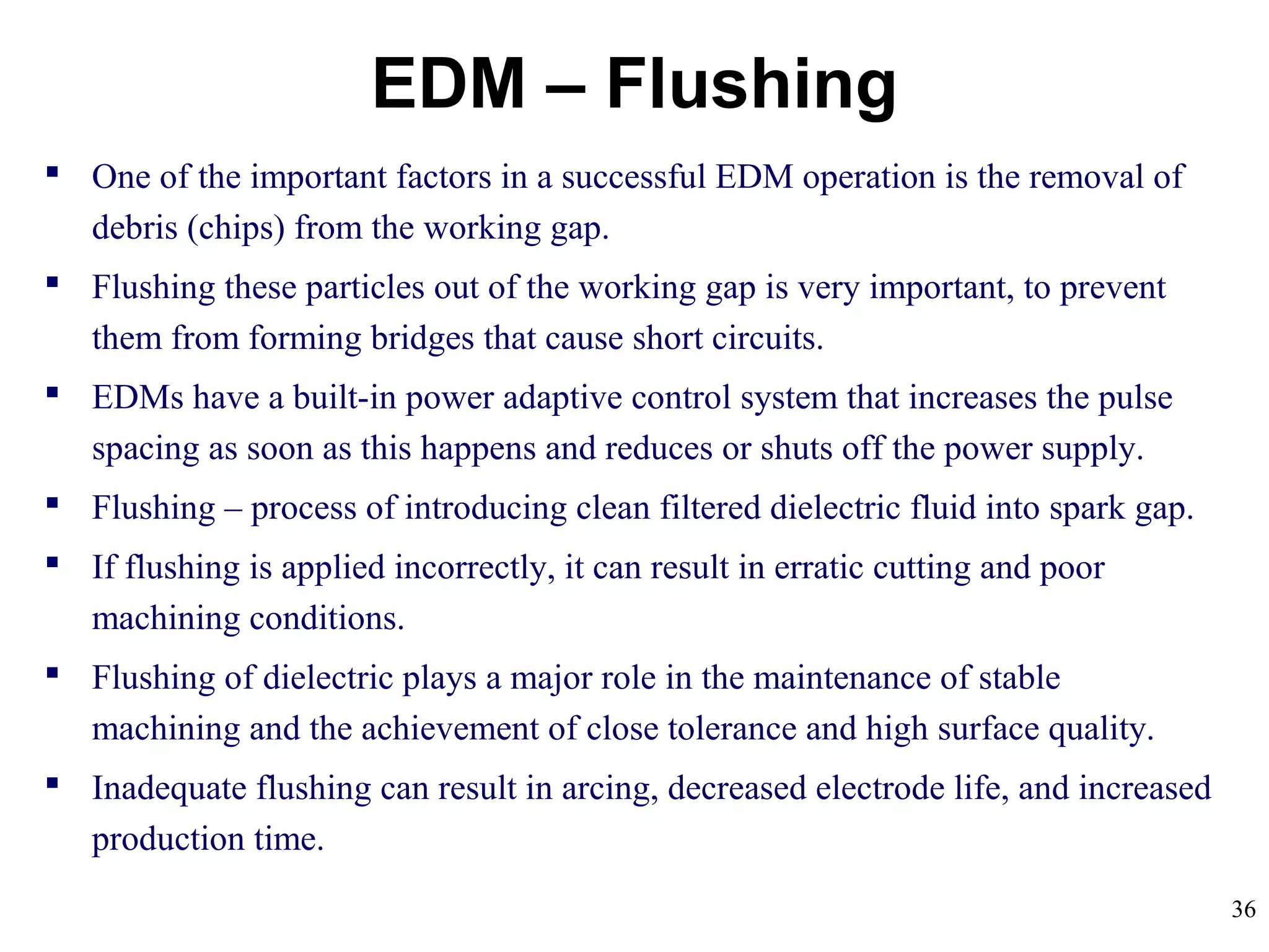 36
EDM – Flushing
 One of the important factors in a successful EDM operation is the removal of
debris (chips) from the working gap.
 Flushing these particles out of the working gap is very important, to prevent
them from forming bridges that cause short circuits.
 EDMs have a built-in power adaptive control system that increases the pulse
spacing as soon as this happens and reduces or shuts off the power supply.
 Flushing – process of introducing clean filtered dielectric fluid into spark gap.
 If flushing is applied incorrectly, it can result in erratic cutting and poor
machining conditions.
 Flushing of dielectric plays a major role in the maintenance of stable
machining and the achievement of close tolerance and high surface quality.
 Inadequate flushing can result in arcing, decreased electrode life, and increased
production time.
 