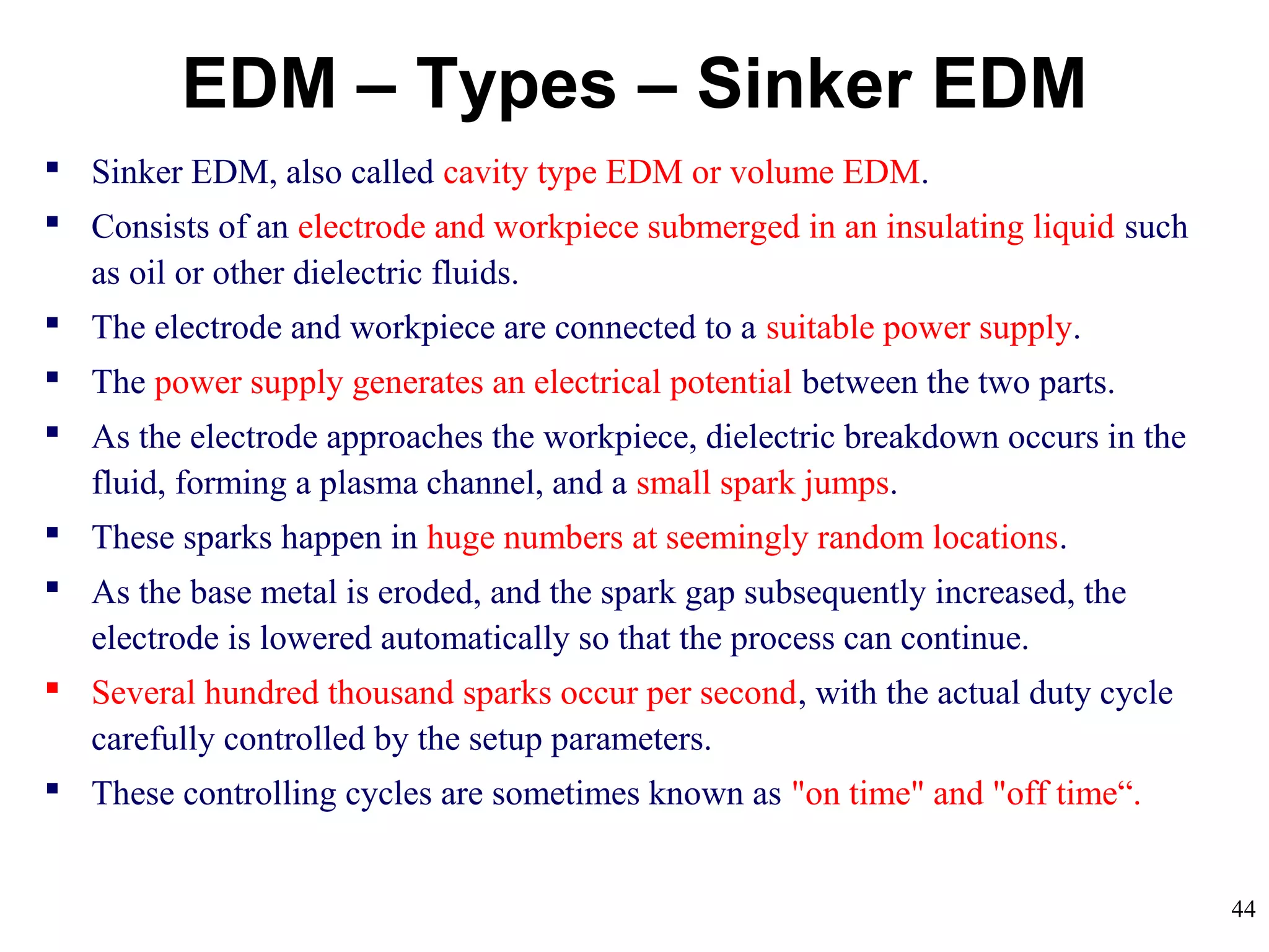 44
EDM – Types – Sinker EDM
 Sinker EDM, also called cavity type EDM or volume EDM.
 Consists of an electrode and workpiece submerged in an insulating liquid such
as oil or other dielectric fluids.
 The electrode and workpiece are connected to a suitable power supply.
 The power supply generates an electrical potential between the two parts.
 As the electrode approaches the workpiece, dielectric breakdown occurs in the
fluid, forming a plasma channel, and a small spark jumps.
 These sparks happen in huge numbers at seemingly random locations.
 As the base metal is eroded, and the spark gap subsequently increased, the
electrode is lowered automatically so that the process can continue.
 Several hundred thousand sparks occur per second, with the actual duty cycle
carefully controlled by the setup parameters.
 These controlling cycles are sometimes known as "on time" and "off time“.
 