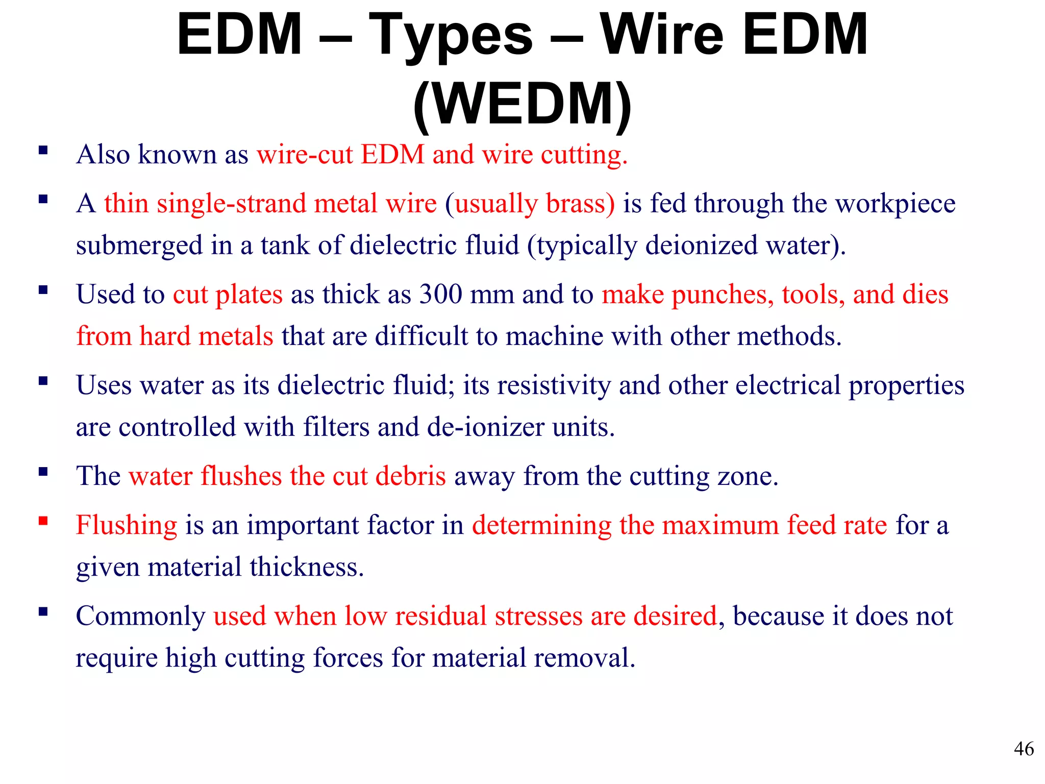 46
EDM – Types – Wire EDM
(WEDM)
 Also known as wire-cut EDM and wire cutting.
 A thin single-strand metal wire (usually brass) is fed through the workpiece
submerged in a tank of dielectric fluid (typically deionized water).
 Used to cut plates as thick as 300 mm and to make punches, tools, and dies
from hard metals that are difficult to machine with other methods.
 Uses water as its dielectric fluid; its resistivity and other electrical properties
are controlled with filters and de-ionizer units.
 The water flushes the cut debris away from the cutting zone.
 Flushing is an important factor in determining the maximum feed rate for a
given material thickness.
 Commonly used when low residual stresses are desired, because it does not
require high cutting forces for material removal.
 