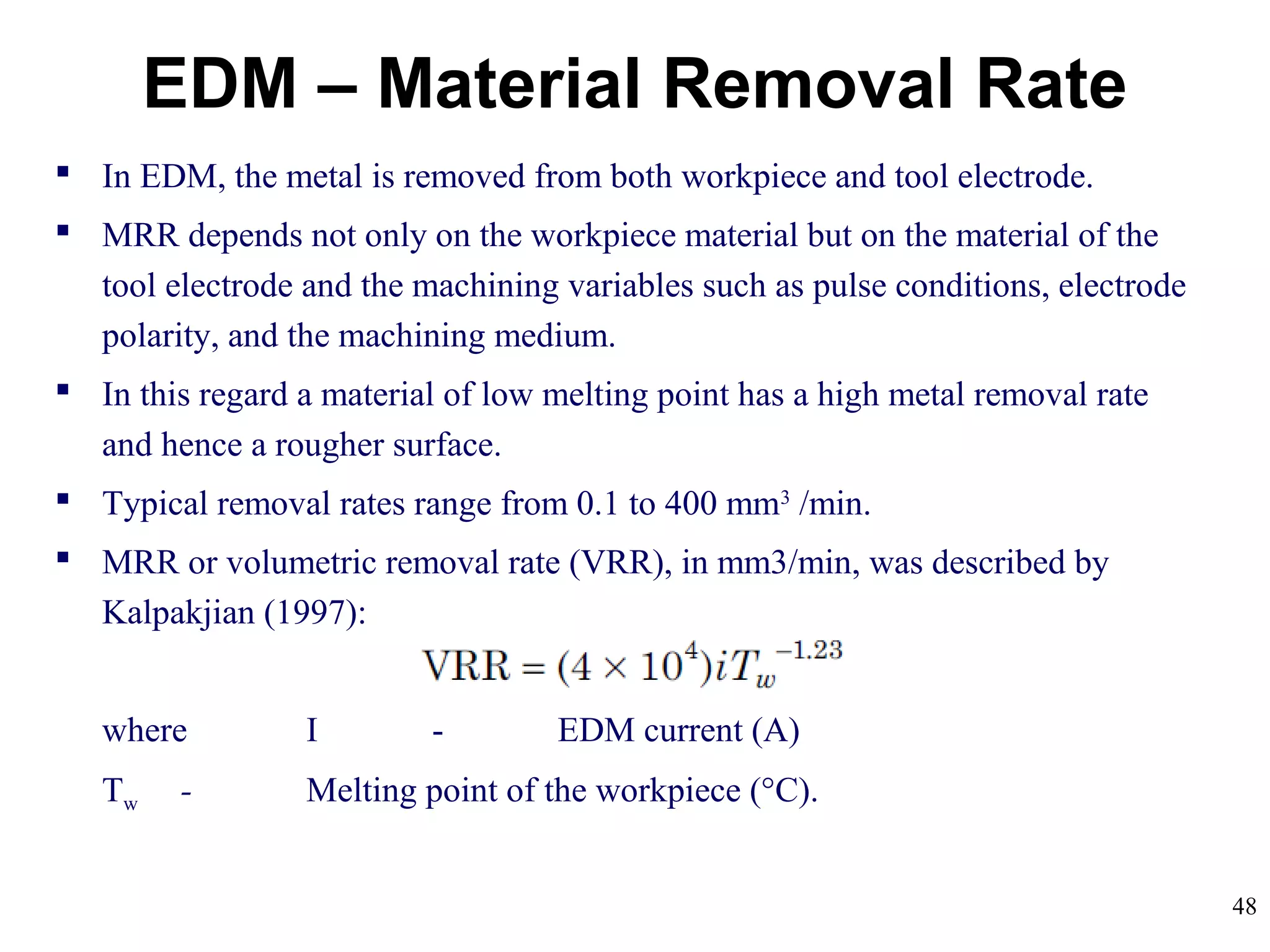 48
EDM – Material Removal Rate
 In EDM, the metal is removed from both workpiece and tool electrode.
 MRR depends not only on the workpiece material but on the material of the
tool electrode and the machining variables such as pulse conditions, electrode
polarity, and the machining medium.
 In this regard a material of low melting point has a high metal removal rate
and hence a rougher surface.
 Typical removal rates range from 0.1 to 400 mm3
/min.
 MRR or volumetric removal rate (VRR), in mm3/min, was described by
Kalpakjian (1997):
where I - EDM current (A)
Tw - Melting point of the workpiece (°C).
 