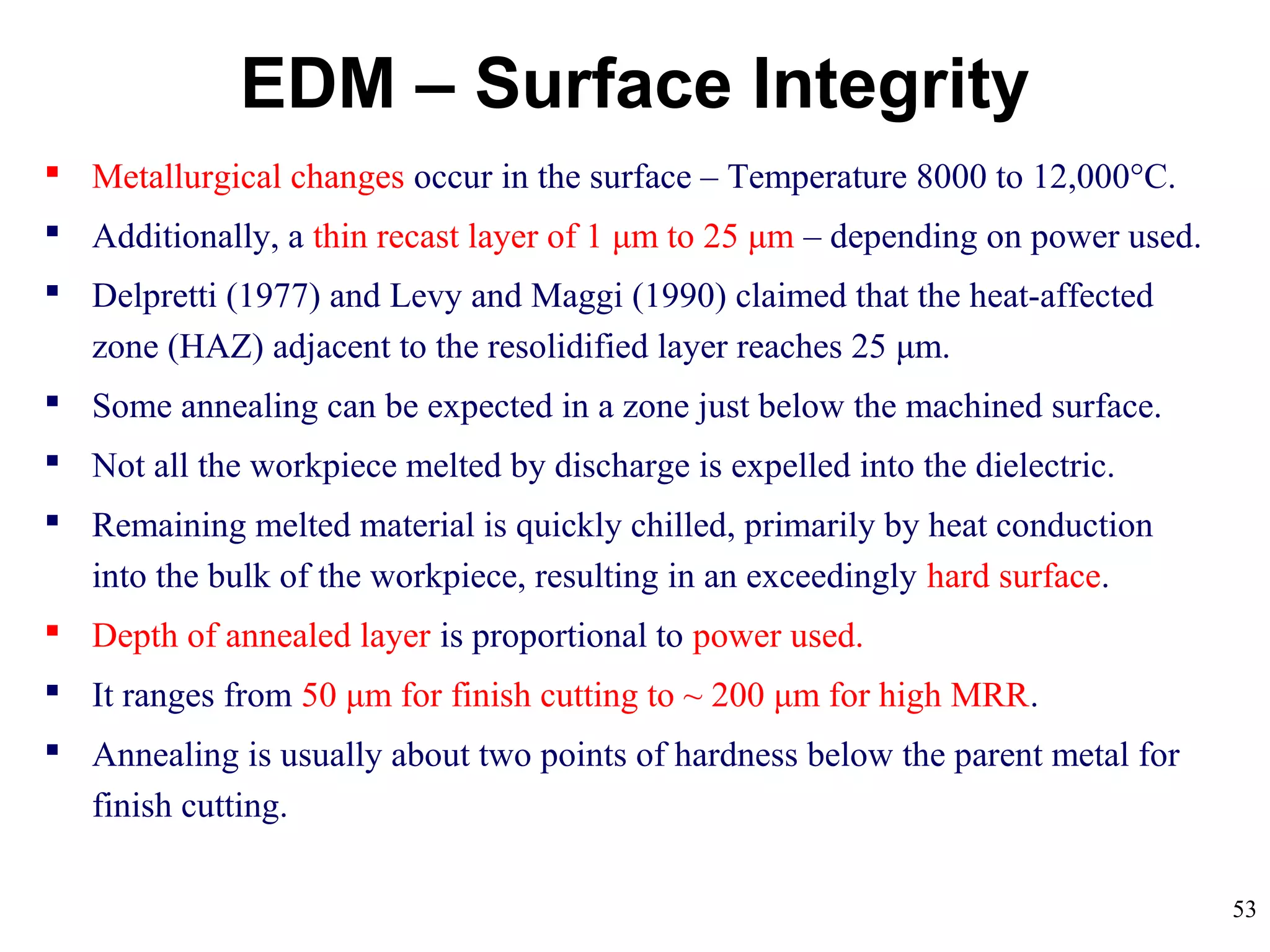 53
EDM – Surface Integrity
 Metallurgical changes occur in the surface – Temperature 8000 to 12,000°C.
 Additionally, a thin recast layer of 1 μm to 25 μm – depending on power used.
 Delpretti (1977) and Levy and Maggi (1990) claimed that the heat-affected
zone (HAZ) adjacent to the resolidified layer reaches 25 μm.
 Some annealing can be expected in a zone just below the machined surface.
 Not all the workpiece melted by discharge is expelled into the dielectric.
 Remaining melted material is quickly chilled, primarily by heat conduction
into the bulk of the workpiece, resulting in an exceedingly hard surface.
 Depth of annealed layer is proportional to power used.
 It ranges from 50 μm for finish cutting to ~ 200 μm for high MRR.
 Annealing is usually about two points of hardness below the parent metal for
finish cutting.
 