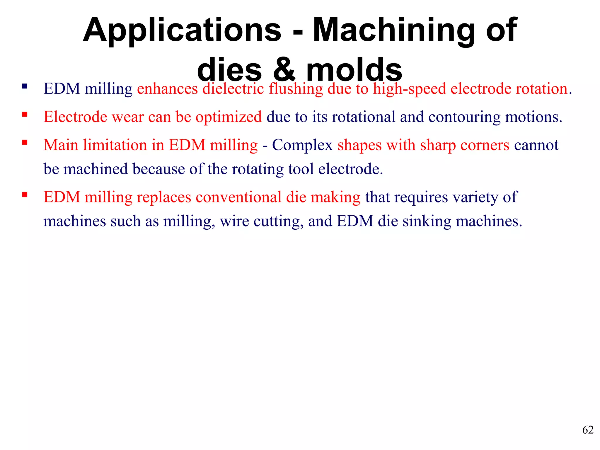 62
 EDM milling enhances dielectric flushing due to high-speed electrode rotation.
 Electrode wear can be optimized due to its rotational and contouring motions.
 Main limitation in EDM milling - Complex shapes with sharp corners cannot
be machined because of the rotating tool electrode.
 EDM milling replaces conventional die making that requires variety of
machines such as milling, wire cutting, and EDM die sinking machines.
Applications - Machining of
dies & molds
 