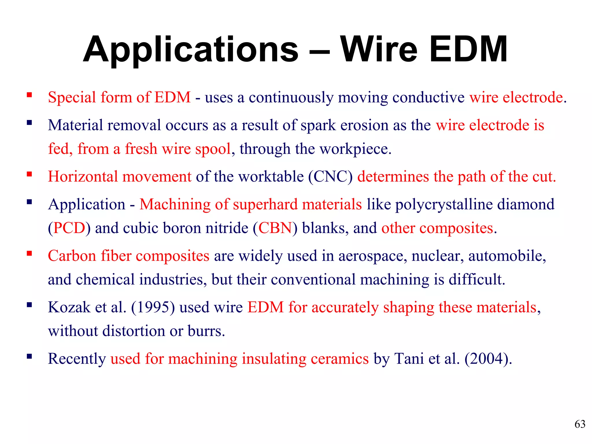 63
Applications – Wire EDM
 Special form of EDM - uses a continuously moving conductive wire electrode.
 Material removal occurs as a result of spark erosion as the wire electrode is
fed, from a fresh wire spool, through the workpiece.
 Horizontal movement of the worktable (CNC) determines the path of the cut.
 Application - Machining of superhard materials like polycrystalline diamond
(PCD) and cubic boron nitride (CBN) blanks, and other composites.
 Carbon fiber composites are widely used in aerospace, nuclear, automobile,
and chemical industries, but their conventional machining is difficult.
 Kozak et al. (1995) used wire EDM for accurately shaping these materials,
without distortion or burrs.
 Recently used for machining insulating ceramics by Tani et al. (2004).
 