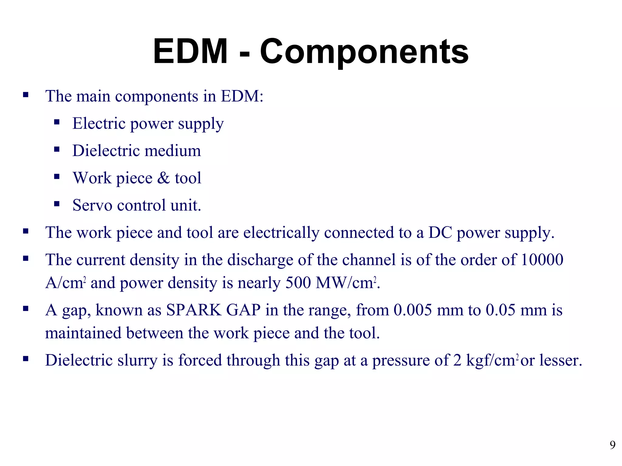 9
 The main components in EDM:
 Electric power supply
 Dielectric medium
 Work piece & tool
 Servo control unit.
 The work piece and tool are electrically connected to a DC power supply.
 The current density in the discharge of the channel is of the order of 10000
A/cm2
and power density is nearly 500 MW/cm2
.
 A gap, known as SPARK GAP in the range, from 0.005 mm to 0.05 mm is
maintained between the work piece and the tool.
 Dielectric slurry is forced through this gap at a pressure of 2 kgf/cm2
or lesser.
EDM - Components
 