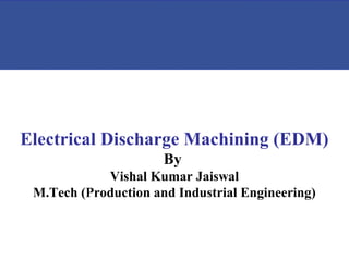 Electrical Discharge Machining (EDM)
By
Vishal Kumar Jaiswal
M.Tech (Production and Industrial Engineering)
 