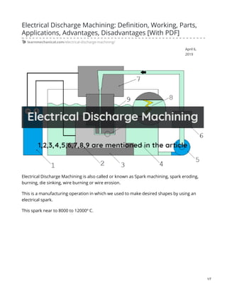 April 6,
2019
Electrical Discharge Machining: Definition, Working, Parts,
Applications, Advantages, Disadvantages [With PDF]
learnmechanical.com/electrical-discharge-machining/
Electrical Discharge Machining is also called or known as Spark machining, spark eroding,
burning, die sinking, wire burning or wire erosion.
This is a manufacturing operation in which we used to make desired shapes by using an
electrical spark.
This spark near to 8000 to 12000º C.
1/7
 