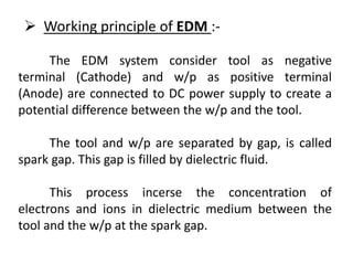 The EDM system consider tool as negative
terminal (Cathode) and w/p as positive terminal
(Anode) are connected to DC power supply to create a
potential difference between the w/p and the tool.
The tool and w/p are separated by gap, is called
spark gap. This gap is filled by dielectric fluid.
This process incerse the concentration of
electrons and ions in dielectric medium between the
tool and the w/p at the spark gap.
 Working principle of EDM :-
 
