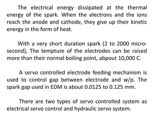 The electrical energy dissipated at the thermal
energy of the spark. When the electrons and the ions
reach the anode and cathode, they give up their kinetic
energy in the form of heat.
With a very short duration spark (2 to 2000 micro-
second), The tempture of the electrodes can be raised
more than their normal boiling point, abpout 10,000 C.
A servo controlled electrode feeding mechanism is
used to control gap between electrode and w/p. The
spark gap used in EDM is about 0.0125 to 0.125 mm.
There are two types of servo controlled system as
electrical servo control and hydraulic servo system.
 