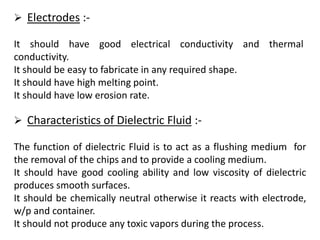  Electrodes :-
It should have good electrical conductivity and thermal
conductivity.
It should be easy to fabricate in any required shape.
It should have high melting point.
It should have low erosion rate.
 Characteristics of Dielectric Fluid :-
The function of dielectric Fluid is to act as a flushing medium for
the removal of the chips and to provide a cooling medium.
It should have good cooling ability and low viscosity of dielectric
produces smooth surfaces.
It should be chemically neutral otherwise it reacts with electrode,
w/p and container.
It should not produce any toxic vapors during the process.
 