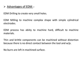  Advantages of EDM :-
EDM Drilling to create very small holes.
EDM Milling to machine complex shape with simple cylindrical
electrodes.
EDM process has abiity to machine hard, difficult to machine
materials.
Thin and brittle components can be machined without distortion
because there is no direct contact between the tool and w/p.
No burrs are left in machined surface.
 