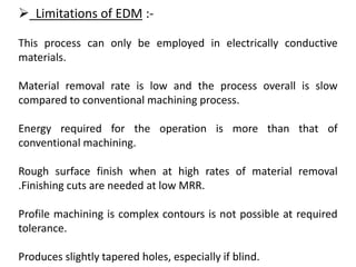  Limitations of EDM :-
This process can only be employed in electrically conductive
materials.
Material removal rate is low and the process overall is slow
compared to conventional machining process.
Energy required for the operation is more than that of
conventional machining.
Rough surface finish when at high rates of material removal
.Finishing cuts are needed at low MRR.
Profile machining is complex contours is not possible at required
tolerance.
Produces slightly tapered holes, especially if blind.
 