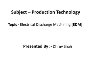 Subject – Production Technology
Topic - Electrical Discharge Machining [EDM]
Presented By :- Dhruv Shah
 