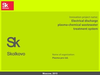 1
Innovation project name:
Electrical discharge
plasma-chemical wastewater
treatment system
Sk
Skolkovo Name of organization:
Plazma-pro Ltd.
Moscow, 2015
 