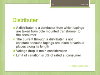 Distributer
 A distributer is a conductor from which tapings
are taken from pole mounted transformer to
the consumer
 The current through a distributer is not
constant because tapings are taken at various
places along its length
 Voltage drop is main consideration
 Limit of variation is 6% of rated at consumer
6/3/2024
01,02,03,04,05,06,12604
10
 