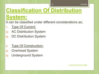 Classification Of Distribution
System:
It can be classified under different considerations as;
1. Type Of Current:
a) AC Distribution System
b) DC Distribution System
2. Type Of Construction:
a) Overhead System
b) Underground System
6/3/2024
01,02,03,04,05,06,12604
18
 