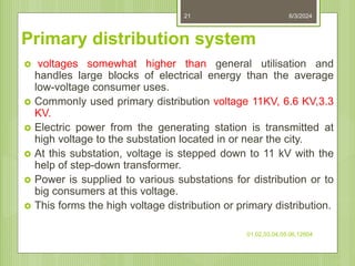 Primary distribution system
 voltages somewhat higher than general utilisation and
handles large blocks of electrical energy than the average
low-voltage consumer uses.
 Commonly used primary distribution voltage 11KV, 6.6 KV,3.3
KV.
 Electric power from the generating station is transmitted at
high voltage to the substation located in or near the city.
 At this substation, voltage is stepped down to 11 kV with the
help of step-down transformer.
 Power is supplied to various substations for distribution or to
big consumers at this voltage.
 This forms the high voltage distribution or primary distribution.
6/3/2024
01,02,03,04,05,06,12604
21
 