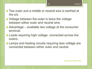 6/3/2024
01,02,03,04,05,06,12604
28
 Two outer and a middle or neutral wire is earthed at
the s/s.
 Voltage between the outer is twice the voltage
between either outer and neutral wire.
 Advantage – available two voltage at the consumer
terminal.
 Loads requiring high voltage connected across the
outers.
 Lamps and heating circuits requiring less voltage are
connected between either outer and neutral.
 