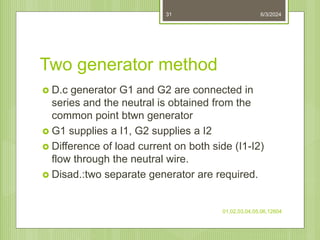 Two generator method
 D.c generator G1 and G2 are connected in
series and the neutral is obtained from the
common point btwn generator
 G1 supplies a I1, G2 supplies a I2
 Difference of load current on both side (I1-I2)
flow through the neutral wire.
 Disad.:two separate generator are required.
6/3/2024
01,02,03,04,05,06,12604
31
 