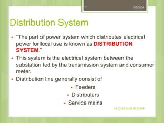 Distribution System
 “The part of power system which distributes electrical
power for local use is known as DISTRIBUTION
SYSTEM.”
 This system is the electrical system between the
substation fed by the transmission system and consumer
meter.
 Distribution line generally consist of
 Feeders
 Distributers
 Service mains
6/3/2024
01,02,03,04,05,06,12604
7
 