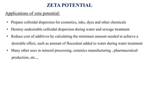 ZETA POTENTIAL
Applications of zeta potential:
• Prepare colloidal dispersion for cosmetics, inks, dyes and other chemicals
• Destroy undesirable colloidal dispersion during water and sewage treatment
• Reduce cost of additives by calculating the minimum amount needed to achieve a
desirable effect, such as amount of flocculent added to water during water treatment
• Many other uses in mineral processing, ceramics manufacturing , pharmaceutical
production, etc..,
 