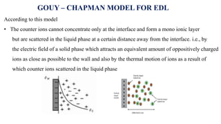 According to this model
• The counter ions cannot concentrate only at the interface and form a mono ionic layer
but are scattered in the liquid phase at a certain distance away from the interface. i.e., by
the electric field of a solid phase which attracts an equivalent amount of oppositively charged
ions as close as possible to the wall and also by the thermal motion of ions as a result of
which counter ions scattered in the liquid phase
GOUY – CHAPMAN MODEL FOR EDL
 