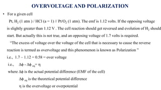 OVERVOLTAGE AND POLARIZATION
• For a given cell
Pt, H2 (1 atm ) / HCl (a = 1) // Pt/O2 (1 atm). The emf is 1.12 volts. If the opposing voltage
is slightly greater than 1.12 V . The cell reaction should get reversed and evolution of H2 should
start. But actually this is not true, and an opposing voltage of 1.7 volts is required.
“The excess of voltage over the voltage of the cell that is necessary to cause the reverse
reaction is termed as overvoltage and this phenomenon is known as Polarization ”
i.e., 1.7 – 1.12 = 0.58 = over voltage
i.e., ∆ϕ - ∆ϕ eq= 
where ∆ϕ is the actual potential difference (EMF of the cell)
∆ϕ eq is the theoretical potential difference
 is the overvoltage or overpotential
 