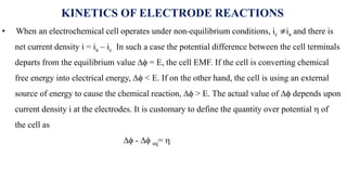 • When an electrochemical cell operates under non-equilibrium conditions, ic ≠ia and there is
net current density i = ia – ic In such a case the potential difference between the cell terminals
departs from the equilibrium value ∆ϕ = E, the cell EMF. If the cell is converting chemical
free energy into electrical energy, ∆ϕ < E. If on the other hand, the cell is using an external
source of energy to cause the chemical reaction, ∆ϕ > E. The actual value of ∆ϕ depends upon
current density i at the electrodes. It is customary to define the quantity over potential  of
the cell as
∆ϕ - ∆ϕ eq= 
KINETICS OF ELECTRODE REACTIONS
 