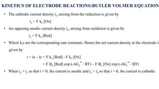 • The cathodic current density ic, arising from the reduction is given by
ic = F kc [Ox]
• An opposing anodic current density ia, arising from oxidation is given by
ia = F ka [Red]
• Where kis are the corresponding rate constants. Hence the net current density at the electrode is
given by
i = ia – ic = F ka [Red] - F kc [Ox]
= F Ba [Red] exp (-∆Ga
≠
/ RT) – F Bc [Ox] exp (-∆Gc
≠
/ RT)
• When ia > ic so that i > 0, the current is anodic and ic > ia so that i < 0, the current is cathodic
KINETICS OF ELECTRODE REACTIONS:BUTLER VOLMER EQUATION
 