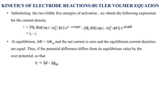 KINETICS OF ELECTRODE REACTIONS:BUTLER VOLMER EQUATION
• Substituting the two Gibbs free energies of activation , we obtain the following expression
for the current density
• At equilibrium, ∆ = ∆eq and the net current is zero and the equilibrium current densities
are equal. Thus, if the potential difference differs from its equilibrium value by the
over potential, so that
 