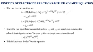KINETICS OF ELECTRODE REACTIONS:BUTLER VOLMER EQUATION
• The two current densities are
• Since the two equilibrium current densities, ia,e and ia,c are equal, we can drop the
subscripts designate each of them as i0, the exchange current density and
• This is known as Butler Volmer equation
 