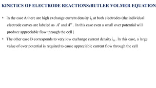 KINETICS OF ELECTRODE REACTIONS:BUTLER VOLMER EQUATION
• In the case A there are high exchange current density i0 at both electrodes (the individual
electrode curves are labeled as 𝐴′ and 𝐴′′ . In this case even a small over potential will
produce appreciable flow through the cell )
• The other case B corresponds to very low exchange current density i0 . In this case, a large
value of over potential is required to cause appreciable current flow through the cell
 