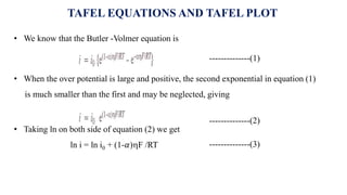 TAFEL EQUATIONS AND TAFEL PLOT
• We know that the Butler -Volmer equation is
--------------(1)
• When the over potential is large and positive, the second exponential in equation (1)
is much smaller than the first and may be neglected, giving
--------------(2)
• Taking ln on both side of equation (2) we get
ln i = ln i0 + (1-𝛼)F /RT --------------(3)
 