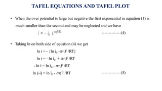 TAFEL EQUATIONS AND TAFEL PLOT
• When the over potential is large but negative the first exponential in equation (1) is
much smaller than the second and may be neglected and we have
--------------(5)
--------------(4)
• Taking ln on both side of equation (4) we get
ln i = - {ln i0 -𝛼F /RT}
ln i = - ln i0 + 𝛼F /RT
- ln i = ln i0 - 𝛼F /RT
ln (-i) = ln i0 - 𝛼F /RT
 