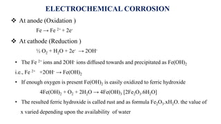 • The Fe 2+ ions and 2OH- ions diffused towards and precipitated as Fe(OH)2
i.e., Fe 2+ +2OH- → Fe(OH)2
• If enough oxygen is present Fe(OH)2 is easily oxidized to ferric hydroxide
4Fe(OH)2 + O2 + 2H2O → 4Fe(OH)3 [2Fe2O3.6H2O]
• The resulted ferric hydroxide is called rust and as formula Fe2O3.xH2O. the value of
x varied depending upon the availability of water
 At anode (Oxidation )
Fe → Fe 2+ + 2e-
 At cathode (Reduction )
½ O2 + H2O + 2e- → 2OH-
ELECTROCHEMICAL CORROSION
 