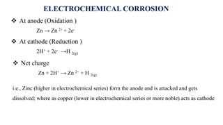i.e., Zinc (higher in electrochemical series) form the anode and is attacked and gets
dissolved; where as copper (lower in electrochemical series or more noble) acts as cathode
 At anode (Oxidation )
Zn → Zn 2+ + 2e-
 At cathode (Reduction )
2H+ + 2e- →H 2(g)
 Net charge
Zn + 2H+ → Zn 2+ + H 2(g)
ELECTROCHEMICAL CORROSION
 