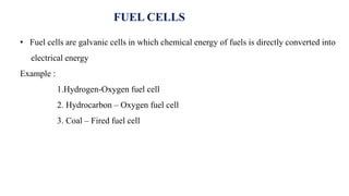 • Fuel cells are galvanic cells in which chemical energy of fuels is directly converted into
electrical energy
Example :
1.Hydrogen-Oxygen fuel cell
2. Hydrocarbon – Oxygen fuel cell
3. Coal – Fired fuel cell
FUEL CELLS
 