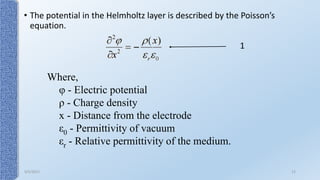 • The potential in the Helmholtz layer is described by the Poisson’s
equation.
1
Where,
φ - Electric potential
ρ - Charge density
x - Distance from the electrode
ε0 - Permittivity of vacuum
εr - Relative permittivity of the medium.
9/5/2017 12
 