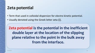 Zeta potential
• Term that used in colloidal dispersion for electro kinetic potential.
• Usually denoted using the Greek letter zeta (ζ).
Zeta potential is the potential in the inefficient
double layer at the location of the slipping
plane relative to the point in the bulk away
from the interface.
9/5/2017 25
 