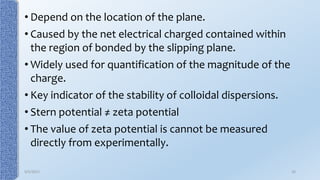 • Depend on the location of the plane.
• Caused by the net electrical charged contained within
the region of bonded by the slipping plane.
• Widely used for quantification of the magnitude of the
charge.
• Key indicator of the stability of colloidal dispersions.
• Stern potential ≠ zeta potential
• The value of zeta potential is cannot be measured
directly from experimentally.
9/5/2017 26
 