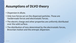 Assumptions of DLVO theory
• Dispersion in dilute.
• Only two forces act on the dispersed particles. Those are
Vanderwaals forces and electrostatic forces.
• The electric charge and other properties are uniformly distributed
over the solid surface.
• The distribution of ions determined by the electrostatic forces,
Brownian motion and the entropic dispersion.
9/5/2017 30
 