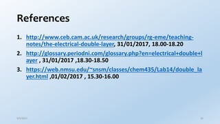 References
1. http://www.ceb.cam.ac.uk/research/groups/rg-eme/teaching-
notes/the-electrical-double-layer, 31/01/2017, 18.00-18.20
2. http://glossary.periodni.com/glossary.php?en=electrical+double+l
ayer , 31/01/2017 ,18.30-18.50
3. https://web.nmsu.edu/~snsm/classes/chem435/Lab14/double_la
yer.html ,01/02/2017 , 15.30-16.00
9/5/2017 35
 
