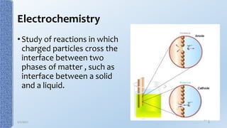 Electrochemistry
• Study of reactions in which
charged particles cross the
interface between two
phases of matter , such as
interface between a solid
and a liquid.
9/5/2017 6
 