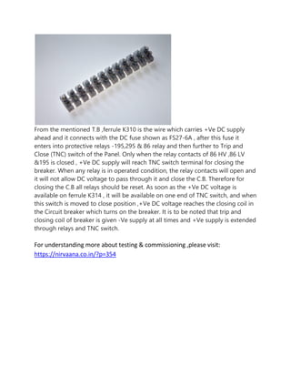 From the mentioned T.B ,ferrule K310 is the wire which carries +Ve DC supply
ahead and it connects with the DC fuse shown as FS27-6A , after this fuse it
enters into protective relays -195,295 & 86 relay and then further to Trip and
Close (TNC) switch of the Panel. Only when the relay contacts of 86 HV ,86 LV
&195 is closed , +Ve DC supply will reach TNC switch terminal for closing the
breaker. When any relay is in operated condition, the relay contacts will open and
it will not allow DC voltage to pass through it and close the C.B. Therefore for
closing the C.B all relays should be reset. As soon as the +Ve DC voltage is
available on ferrule K314 , it will be available on one end of TNC switch, and when
this switch is moved to close position ,+Ve DC voltage reaches the closing coil in
the Circuit breaker which turns on the breaker. It is to be noted that trip and
closing coil of breaker is given -Ve supply at all times and +Ve supply is extended
through relays and TNC switch.
For understanding more about testing & commissioning ,please visit:
https://nirvaana.co.in/?p=354
 