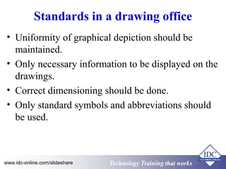 Standards in a drawing office 
• Uniformity of graphical depiction should be 
maintained. 
• Only necessary information to be displayed on the 
drawings. 
• Correct dimensioning should be done. 
• Only standard symbols and abbreviations should 
be used. 
www.idc-online.com/slideshare Technology TTrraaiinniinngg tthhaatt WWoorrkkss 
 
