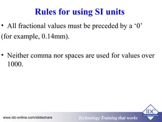Rules for using SI units 
• All fractional values must be preceded by a ‘0’ 
(for example, 0.14mm). 
• Neither comma nor spaces are used for values over 
1000. 
www.idc-online.com/slideshare Technology TTrraaiinniinngg tthhaatt WWoorrkkss 
 